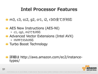 © 2012 Amazon.com, Inc. and its affiliates. All rights reserved. May not be copied, modified or distributed in whole or in part without the express consent of Amazon.com, Inc.© 2012 Amazon.com, Inc. and its affiliates. All rights reserved. May not be copied, modified or distributed in whole or in part without the express consent of Amazon.com, Inc.
51
Intel  Processor  Features
!   m3,  c3,  cc2,  g2,  cr1,  i2,  r3の全てが対応
!   AES  New  Instructions  (AES-‐‑‒NI)
•  c1,  cg1,  m2でも対応
!   Advanced  Vector  Extensions  (Intel  AVX)
•  HVMでのみ対応
!   Turbo  Boost  Technology
!   詳細は  http://aws.amazon.com/ec2/instance-‐‑‒
types/
 