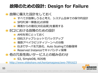 © 2012 Amazon.com, Inc. and its affiliates. All rights reserved. May not be copied, modified or distributed in whole or in part without the express consent of Amazon.com, Inc.© 2012 Amazon.com, Inc. and its affiliates. All rights reserved. May not be copied, modified or distributed in whole or in part without the express consent of Amazon.com, Inc.
53
故障のための設計:  Design  for  Failure
!   故障に備えた設計をしておく
!   すべてが故障しうると考え、システム全体での保守的設計
!   SPOF(単⼀一障害点)の排除
!   障害からの復復旧(対応品質)を重視する
!   EC2における故障のための設計
!   AMIを常にとっておく
!   EBSスナップショットでバックアップ
!   複数アベイラビリティゾーンへの分散
!   ELBでサーバを冗⻑⾧長化、Auto  Scalingで⾃自動復復帰
!   Reserved  Instanceでキャパシティ保障
!   他の冗⻑⾧長性⾼高いサービスとの組み合わせ
!   S3,  SimpleDB,  RDS他
! http://www.slideshare.net/kentamagawa/aws-‐‑‒7991623
 