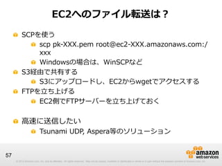 © 2012 Amazon.com, Inc. and its affiliates. All rights reserved. May not be copied, modified or distributed in whole or in part without the express consent of Amazon.com, Inc.© 2012 Amazon.com, Inc. and its affiliates. All rights reserved. May not be copied, modified or distributed in whole or in part without the express consent of Amazon.com, Inc.
57
EC2へのファイル転送は？
!   SCPを使う
! scp  pk-‐‑‒XXX.pem  root@ec2-‐‑‒XXX.amazonaws.com:/
xxx
!   Windowsの場合は、WinSCPなど
!   S3経由で共有する
!   S3にアップロードし、EC2からwgetでアクセスする
!   FTPを⽴立立ち上げる
!   EC2側でFTPサーバーを⽴立立ち上げておく
!   ⾼高速に送信したい
!   Tsunami  UDP,  Aspera等のソリューション
 