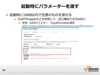 © 2012 Amazon.com, Inc. and its affiliates. All rights reserved. May not be copied, modified or distributed in whole or in part without the express consent of Amazon.com, Inc.© 2012 Amazon.com, Inc. and its affiliates. All rights reserved. May not be copied, modified or distributed in whole or in part without the express consent of Amazon.com, Inc.
60
起動時にパラメーターを渡す
!   起動時に16KB以内で任意のものを渡せる
!   ChefやPuppetなどを利利⽤用して、⾃自⼰己構成できるAMIに
!   参照 　AWSマイスター 　CloudFormation資料料
http://www.slideshare.net/kentamagawa/cloudformation-‐‑‒
aws5
 