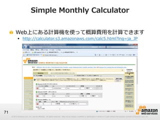 © 2012 Amazon.com, Inc. and its affiliates. All rights reserved. May not be copied, modified or distributed in whole or in part without the express consent of Amazon.com, Inc.© 2012 Amazon.com, Inc. and its affiliates. All rights reserved. May not be copied, modified or distributed in whole or in part without the express consent of Amazon.com, Inc.
71
Simple  Monthly  Calculator
!   Web上にある計算機を使って概算費⽤用を計算できます
§  http://calculator.s3.amazonaws.com/calc5.html?lng=ja_̲JP
 