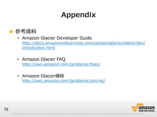 © 2012 Amazon.com, Inc. and its affiliates. All rights reserved. May not be copied, modified or distributed in whole or in part without the express consent of Amazon.com, Inc.© 2012 Amazon.com, Inc. and its affiliates. All rights reserved. May not be copied, modified or distributed in whole or in part without the express consent of Amazon.com, Inc.
75
Appendix
!   参考資料料
•  Amazon  Glacier  Developer  Guide
http://docs.amazonwebservices.com/amazonglacier/latest/dev/
introduction.html
•  Amazon  Glacier  FAQ
http://aws.amazon.com/jp/glacier/faqs/
•  Amazon  Glaceir価格
http://aws.amazon.com/jp/glacier/pricing/
 