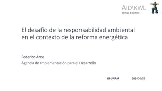 El desafío de la responsabilidad ambiental
en el contexto de la reforma energética
Federico Arce
Agencia de Implementación para el Desarrollo
AIDKWLStrategy & Solutions
IIJ-UNAM 20140402
 