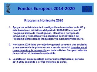 Programa Horizonte 2020 
1.Apoya las actividades de investigación e innovación en la UE y está basado en iniciativas del periodo 2007-2013 como el 7º Programa Marco de Investigación, el Instituto Europeo de Innovación y Tecnología y los aspectos de innovación del Programa Marco para la Innovación y la Competitividad (CIP). 
2.Horizonte 2020 tiene por objetivo general construir una sociedad y una economía de primer orden a escala mundial basadas en el conocimiento y la innovación en toda la Unión Europea, además de contribuir al desarrollo sostenible. 
3.La dotación presupuestaria de Horizonte 2020 para el periodo 2014-2020 asciende a 77.000 millones de euros. 
Fondos Europeos 2014-2020  