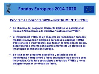 Programa Horizonte 2020 – INSTRUMENTO PYME 
En el marco del programa Horizonte 2020 se va a destinar al menos 2.700 millones a la iniciativa “Instrumento PYME”. 
El Instrumento PYME es un esquema de financiación en fases mediante subvención dirigido a dar apoyo a aquellas PYMEs tradicionales o innovadoras, que tengan la ambición de crecer, desarrollarse e internacionalizarse a través de un proyecto de innovación de dimensión europea. 
Se trata de un programa específico y establece que el Instrumento PYME tendrá 3 fases cubriendo todo el ciclo de la innovación. Cada fase está abierta a todas las PYMEs y no es obligatorio pasar por todas las fases. 
Fondos Europeos 2014-2020  