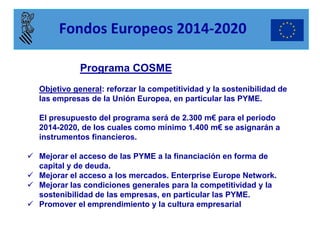 Programa COSME 
Objetivo general: reforzar la competitividad y la sostenibilidad de las empresas de la Unión Europea, en particular las PYME. 
El presupuesto del programa será de 2.300 m€ para el periodo 2014-2020, de los cuales como mínimo 1.400 m€ se asignarán a instrumentos financieros. 
Mejorar el acceso de las PYME a la financiación en forma de capital y de deuda. 
Mejorar el acceso a los mercados. Enterprise Europe Network. 
Mejorar las condiciones generales para la competitividad y la sostenibilidad de las empresas, en particular las PYME. 
Promover el emprendimiento y la cultura empresarial 
Fondos Europeos 2014-2020  