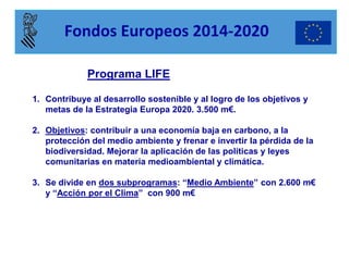 Programa LIFE 
1.Contribuye al desarrollo sostenible y al logro de los objetivos y metas de la Estrategia Europa 2020. 3.500 m€. 
2.Objetivos: contribuir a una economía baja en carbono, a la protección del medio ambiente y frenar e invertir la pérdida de la biodiversidad. Mejorar la aplicación de las políticas y leyes comunitarias en materia medioambiental y climática. 
3.Se divide en dos subprogramas: “Medio Ambiente” con 2.600 m€ y “Acción por el Clima” con 900 m€ 
Fondos Europeos 2014-2020  