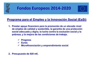 Programa para el Empleo y la Innovación Social (EaSi) 
1.Prestar apoyo financiero para la promoción de un elevado nivel de empleo de calidad y sostenible, la garantía de una protección social adecuada y digna, la lucha contra la exclusión social y la pobreza, y la mejora de las condiciones de trabajo. 
Progress 
Eures 
Microfinanciación y emprendimiento social 
2.Presupuesto de 920 m€. 
Fondos Europeos 2014-2020  