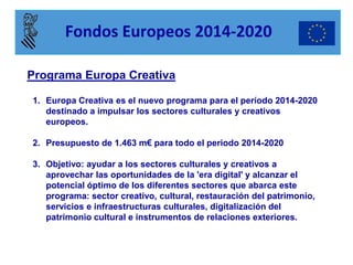 Programa Europa Creativa 
1.Europa Creativa es el nuevo programa para el período 2014-2020 destinado a impulsar los sectores culturales y creativos europeos. 
2.Presupuesto de 1.463 m€ para todo el periodo 2014-2020 
3.Objetivo: ayudar a los sectores culturales y creativos a aprovechar las oportunidades de la 'era digital' y alcanzar el potencial óptimo de los diferentes sectores que abarca este programa: sector creativo, cultural, restauración del patrimonio, servicios e infraestructuras culturales, digitalización del patrimonio cultural e instrumentos de relaciones exteriores. 
Fondos Europeos 2014-2020  