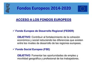  Fondo Europeo de Desarrollo Regional (FEDER) OBJETIVO: Contribuir al fortalecimiento de la cohesión económica y social reduciendo las diferencias que existen entre los niveles de desarrollo de las regiones europeas. 
 Fondo Social Europeo (FSE) OBJETIVO: Fomentar las oportunidades de empleo y movilidad geográfica y profesional de los trabajadores. 
ACCESO A LOS FONDOS EUROPEOS 
Fondos Europeos 2014-2020  