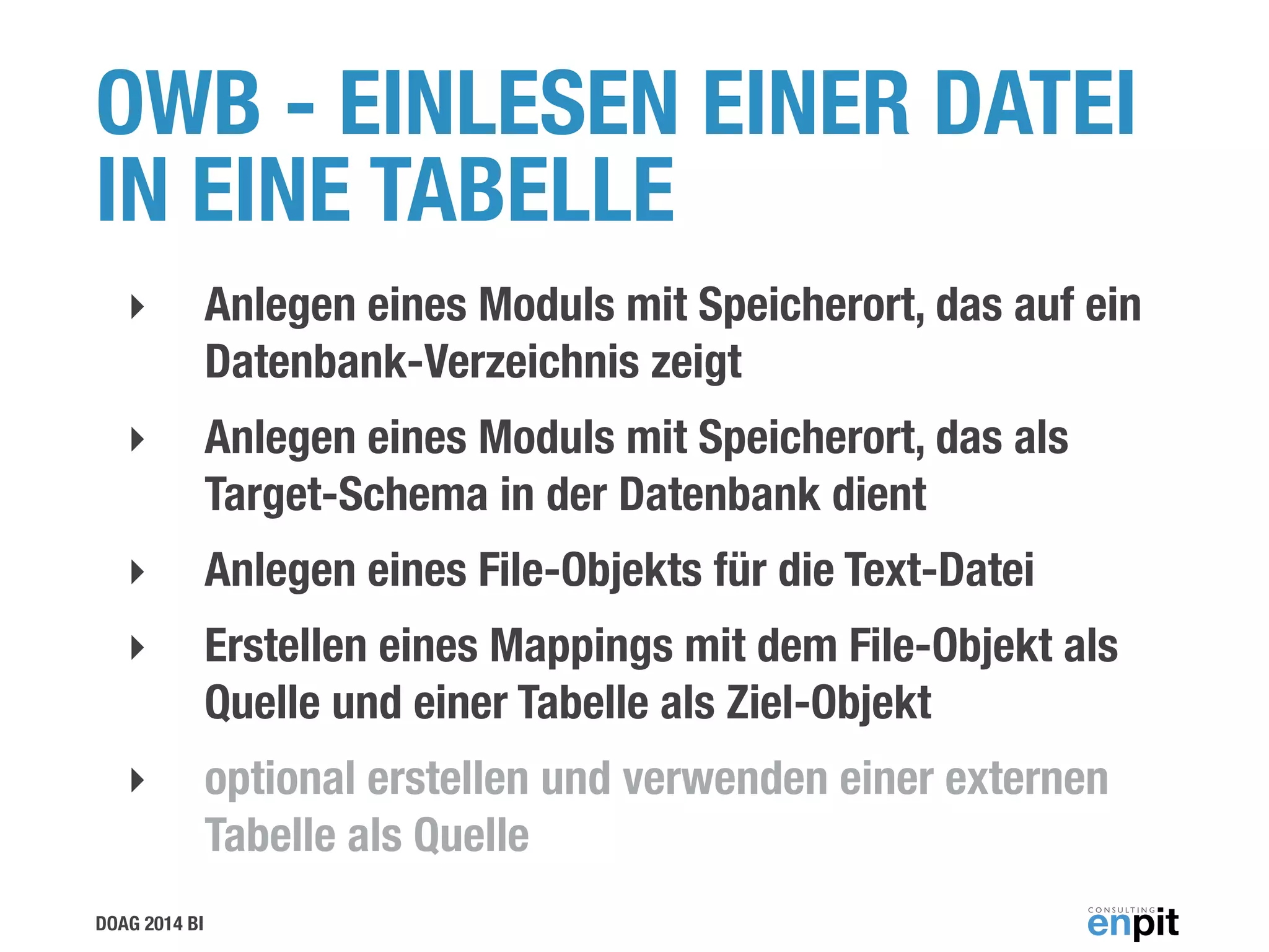 DOAG 2014 BI
OWB - EINLESEN EINER DATEI
IN EINE TABELLE
‣ Anlegen eines Moduls mit Speicherort, das auf ein
Datenbank-Verzeichnis zeigt
‣ Anlegen eines Moduls mit Speicherort, das als
Target-Schema in der Datenbank dient
‣ Anlegen eines File-Objekts für die Text-Datei
‣ Erstellen eines Mappings mit dem File-Objekt als
Quelle und einer Tabelle als Ziel-Objekt
‣ optional erstellen und verwenden einer externen
Tabelle als Quelle
 