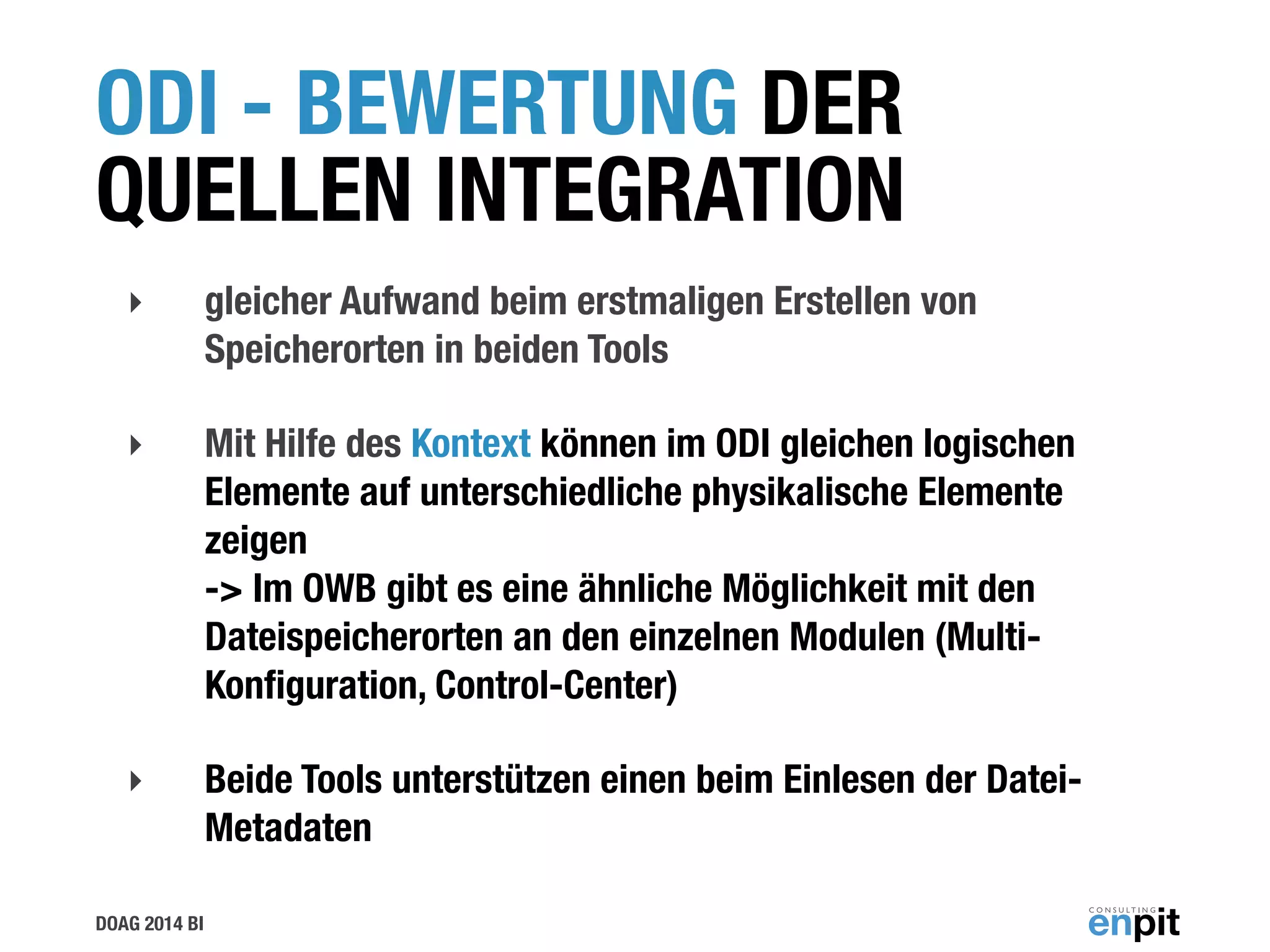 DOAG 2014 BI
ODI - BEWERTUNG DER
QUELLEN INTEGRATION
‣ gleicher Aufwand beim erstmaligen Erstellen von
Speicherorten in beiden Tools
‣ Mit Hilfe des Kontext können im ODI gleichen logischen
Elemente auf unterschiedliche physikalische Elemente
zeigen  
-> Im OWB gibt es eine ähnliche Möglichkeit mit den
Dateispeicherorten an den einzelnen Modulen (Multi-
Konﬁguration, Control-Center)
‣ Beide Tools unterstützen einen beim Einlesen der Datei-
Metadaten
 