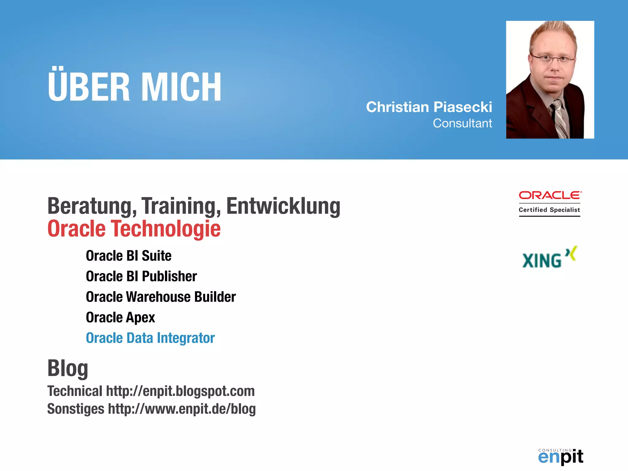 Christian Piasecki
Consultant
ÜBER MICH
Beratung, Training, Entwicklung  
Oracle Technologie
Oracle BI Suite
Oracle BI Publisher
Oracle Warehouse Builder
Oracle Apex
Oracle Data Integrator
Blog 
Technical http://enpit.blogspot.com 
Sonstiges http://www.enpit.de/blog
 