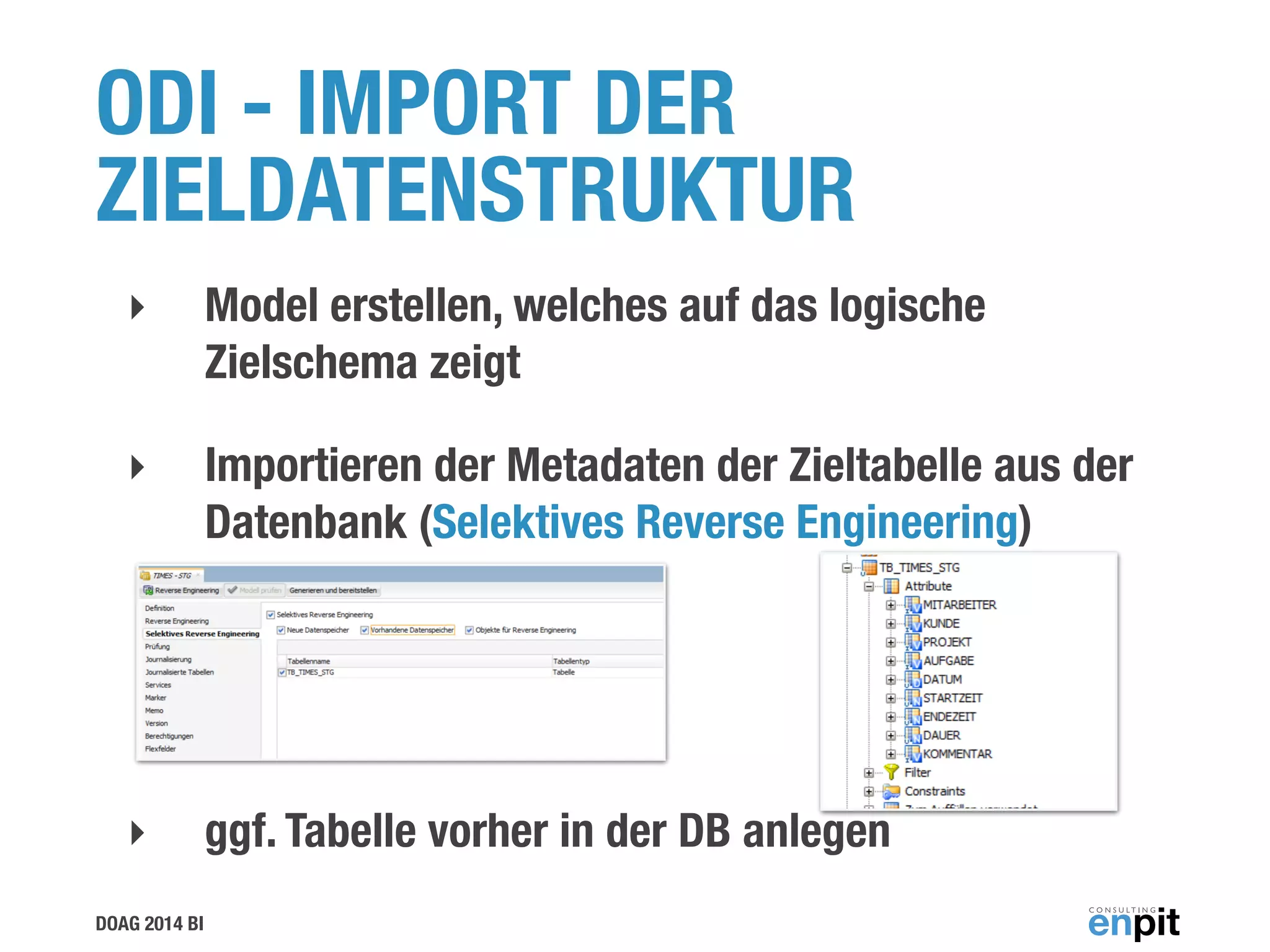 DOAG 2014 BI
ODI - IMPORT DER
ZIELDATENSTRUKTUR
‣ Model erstellen, welches auf das logische
Zielschema zeigt
‣ Importieren der Metadaten der Zieltabelle aus der
Datenbank (Selektives Reverse Engineering)
!
!
‣ ggf. Tabelle vorher in der DB anlegen
 