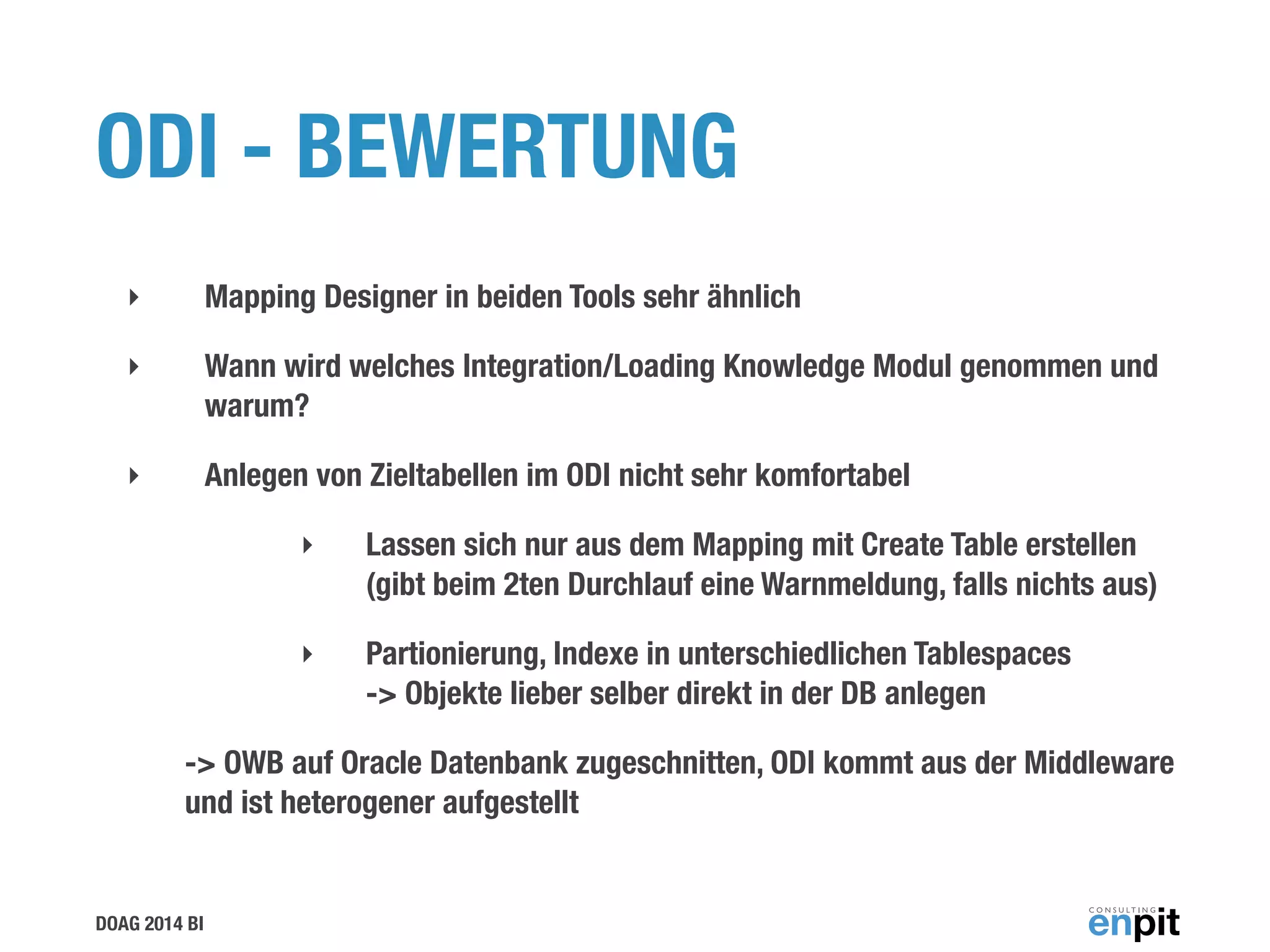 DOAG 2014 BI
ODI - BEWERTUNG
‣ Mapping Designer in beiden Tools sehr ähnlich
‣ Wann wird welches Integration/Loading Knowledge Modul genommen und
warum?
‣ Anlegen von Zieltabellen im ODI nicht sehr komfortabel
‣ Lassen sich nur aus dem Mapping mit Create Table erstellen
(gibt beim 2ten Durchlauf eine Warnmeldung, falls nichts aus)
‣ Partionierung, Indexe in unterschiedlichen Tablespaces  
-> Objekte lieber selber direkt in der DB anlegen
-> OWB auf Oracle Datenbank zugeschnitten, ODI kommt aus der Middleware
und ist heterogener aufgestellt
 