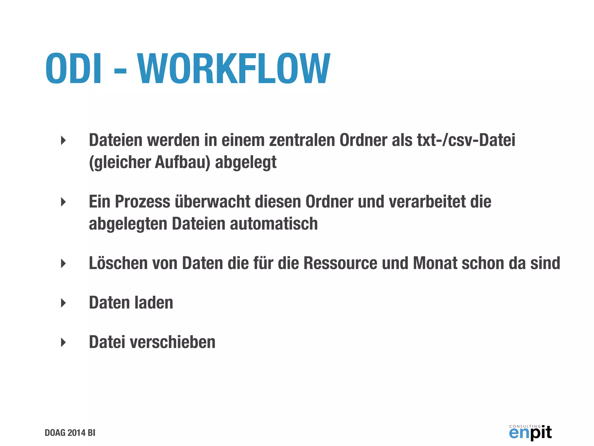 DOAG 2014 BI
ODI - WORKFLOW
‣ Dateien werden in einem zentralen Ordner als txt-/csv-Datei
(gleicher Aufbau) abgelegt
‣ Ein Prozess überwacht diesen Ordner und verarbeitet die
abgelegten Dateien automatisch
‣ Löschen von Daten die für die Ressource und Monat schon da sind
‣ Daten laden
‣ Datei verschieben
 