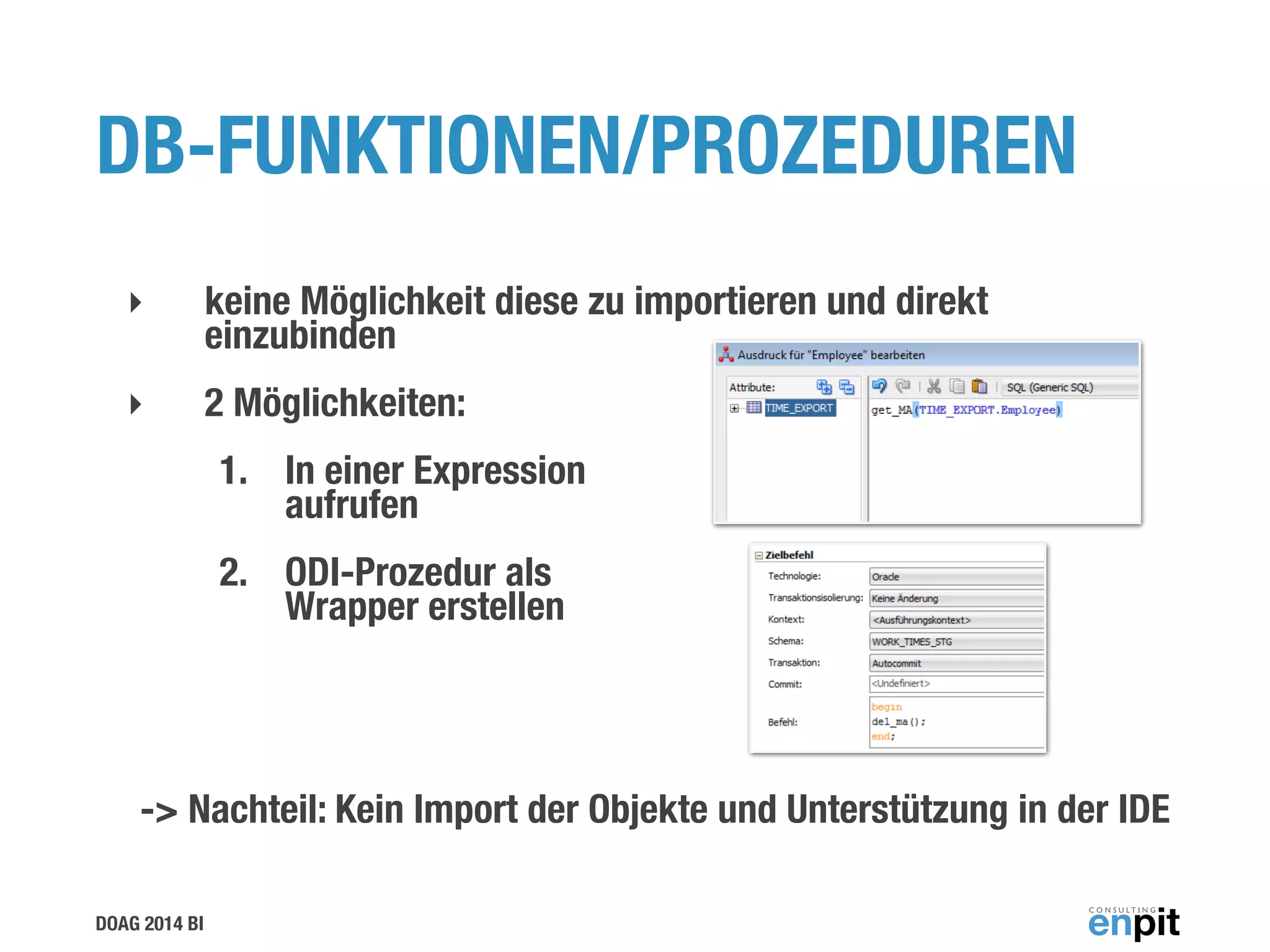 DOAG 2014 BI
DB-FUNKTIONEN/PROZEDUREN
‣ keine Möglichkeit diese zu importieren und direkt
einzubinden
‣ 2 Möglichkeiten:
1. In einer Expression  
aufrufen
2. ODI-Prozedur als  
Wrapper erstellen
!
!
-> Nachteil: Kein Import der Objekte und Unterstützung in der IDE
 