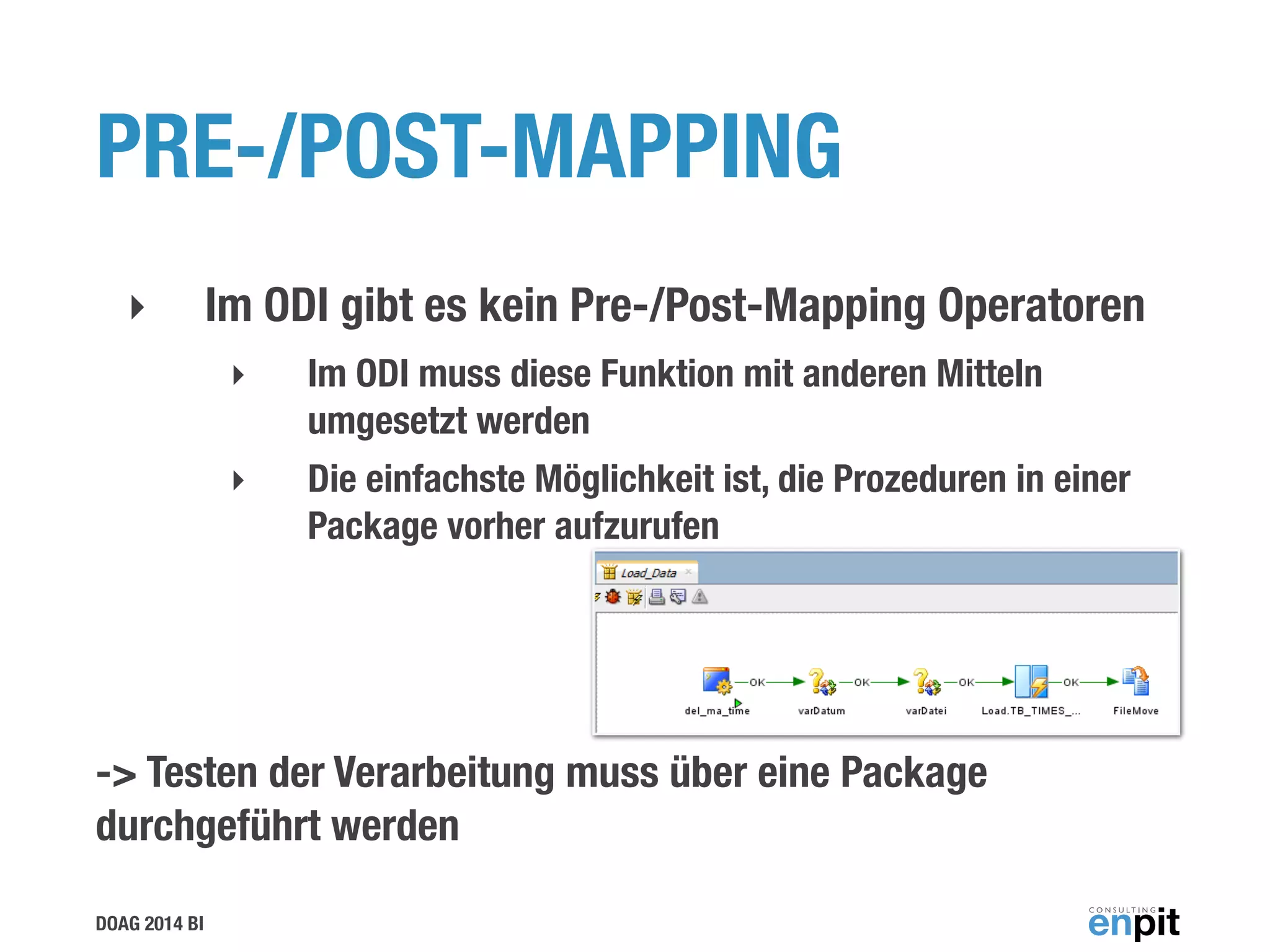 DOAG 2014 BI
PRE-/POST-MAPPING
‣ Im ODI gibt es kein Pre-/Post-Mapping Operatoren
‣ Im ODI muss diese Funktion mit anderen Mitteln
umgesetzt werden
‣ Die einfachste Möglichkeit ist, die Prozeduren in einer  
Package vorher aufzurufen
!
-> Testen der Verarbeitung muss über eine Package
durchgeführt werden
 