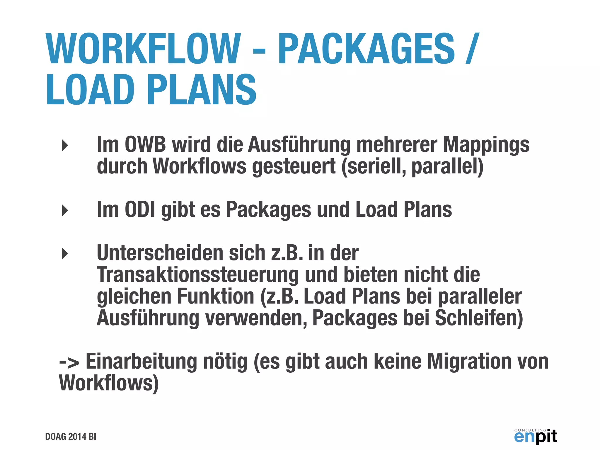 DOAG 2014 BI
WORKFLOW - PACKAGES /
LOAD PLANS
‣ Im OWB wird die Ausführung mehrerer Mappings
durch Workﬂows gesteuert (seriell, parallel)
‣ Im ODI gibt es Packages und Load Plans
‣ Unterscheiden sich z.B. in der
Transaktionssteuerung und bieten nicht die
gleichen Funktion (z.B. Load Plans bei paralleler
Ausführung verwenden, Packages bei Schleifen)
-> Einarbeitung nötig (es gibt auch keine Migration von
Workﬂows)
 