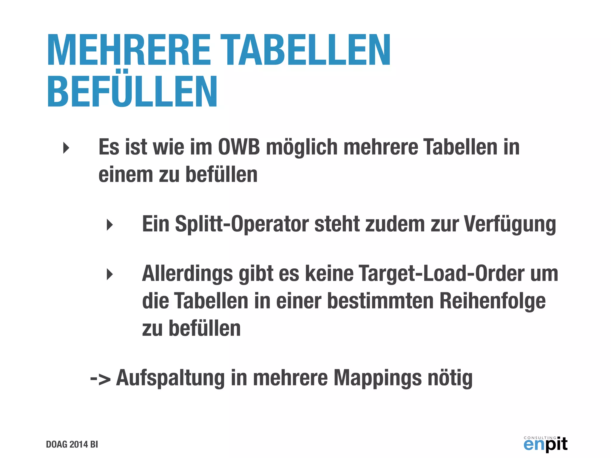DOAG 2014 BI
MEHRERE TABELLEN
BEFÜLLEN
‣ Es ist wie im OWB möglich mehrere Tabellen in
einem zu befüllen
‣ Ein Splitt-Operator steht zudem zur Verfügung
‣ Allerdings gibt es keine Target-Load-Order um
die Tabellen in einer bestimmten Reihenfolge
zu befüllen
-> Aufspaltung in mehrere Mappings nötig
 
