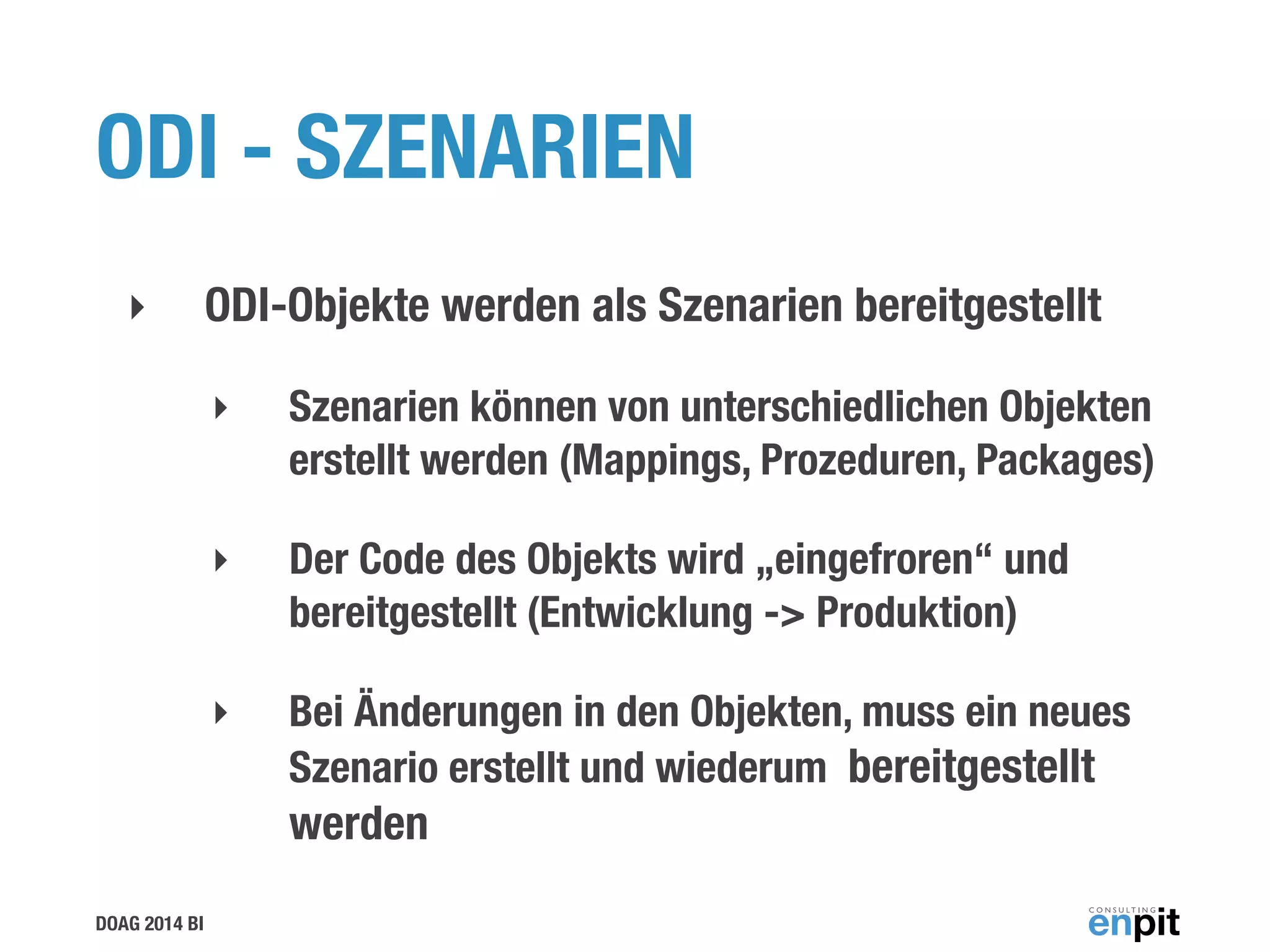 DOAG 2014 BI
ODI - SZENARIEN
‣ ODI-Objekte werden als Szenarien bereitgestellt
‣ Szenarien können von unterschiedlichen Objekten
erstellt werden (Mappings, Prozeduren, Packages)
‣ Der Code des Objekts wird „eingefroren“ und
bereitgestellt (Entwicklung -> Produktion)
‣ Bei Änderungen in den Objekten, muss ein neues
Szenario erstellt und wiederum bereitgestellt
werden
 