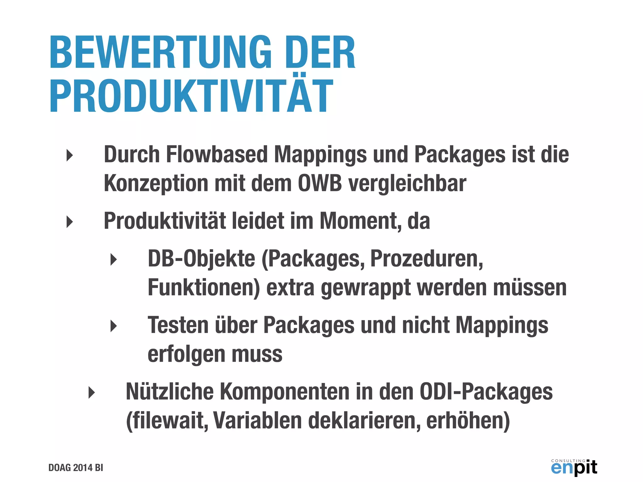 DOAG 2014 BI
BEWERTUNG DER
PRODUKTIVITÄT
‣ Durch Flowbased Mappings und Packages ist die
Konzeption mit dem OWB vergleichbar
‣ Produktivität leidet im Moment, da
‣ DB-Objekte (Packages, Prozeduren,
Funktionen) extra gewrappt werden müssen
‣ Testen über Packages und nicht Mappings
erfolgen muss
‣ Nützliche Komponenten in den ODI-Packages
(ﬁlewait, Variablen deklarieren, erhöhen)
 