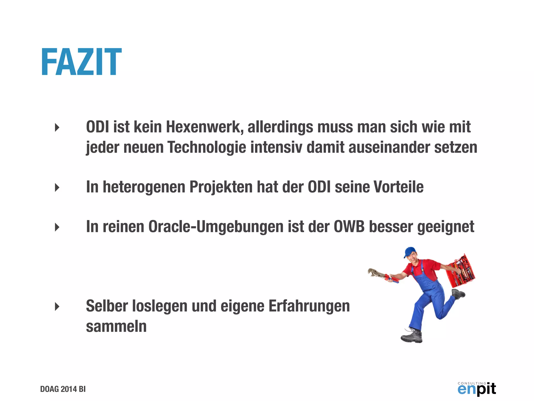 DOAG 2014 BI
FAZIT
‣ ODI ist kein Hexenwerk, allerdings muss man sich wie mit
jeder neuen Technologie intensiv damit auseinander setzen
‣ In heterogenen Projekten hat der ODI seine Vorteile
‣ In reinen Oracle-Umgebungen ist der OWB besser geeignet
!
‣ Selber loslegen und eigene Erfahrungen  
sammeln
 