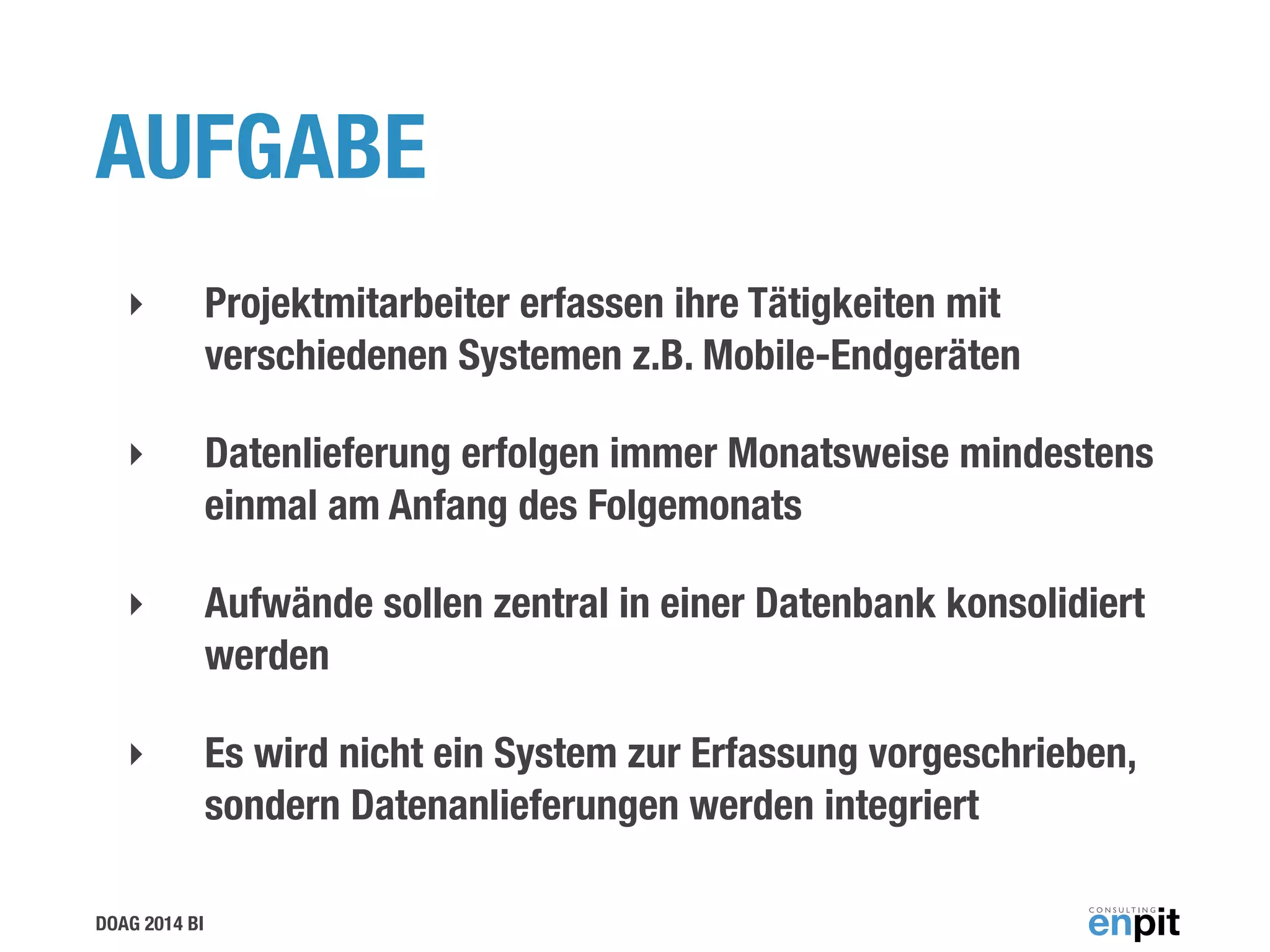 DOAG 2014 BI
AUFGABE
‣ Projektmitarbeiter erfassen ihre Tätigkeiten mit
verschiedenen Systemen z.B. Mobile-Endgeräten
‣ Datenlieferung erfolgen immer Monatsweise mindestens
einmal am Anfang des Folgemonats
‣ Aufwände sollen zentral in einer Datenbank konsolidiert
werden
‣ Es wird nicht ein System zur Erfassung vorgeschrieben,
sondern Datenanlieferungen werden integriert
 