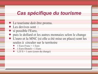 Cas spécifique du tourisme
 Le tourisme doit être promu.
 Les devives sont :
 si possible l'Euro,
 puis le dollard et les autres monnaies selon le change
 L'euro et la MNC (si elle a été mise en place) sont les
seules à circuler sur le territoire
 1 Euro-Franc = 1 Euro
 1 Euro-Deutch = 1 Euro
 1,35 $ = 1 euro (cours du change)
 