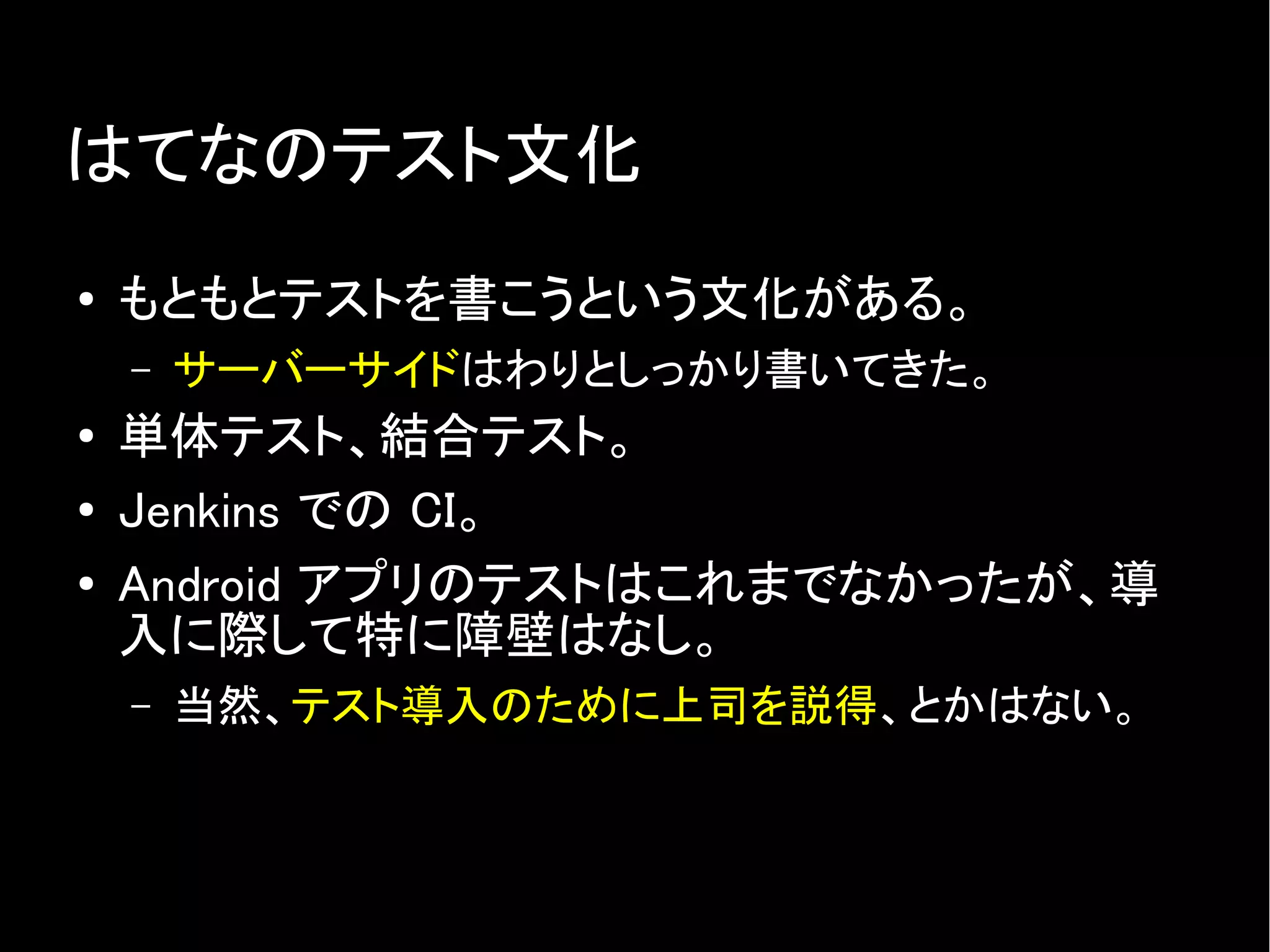 はてなのテスト文化
● もともとテストを書こうという文化がある。
– サーバーサイドはわりとしっかり書いてきた。
● 単体テスト、結合テスト。
● Jenkins での CI。
● Android アプリのテストはこれまでなかったが、導
入に際して特に障壁はなし。
– 当然、テスト導入のために上司を説得、とかはない。
 