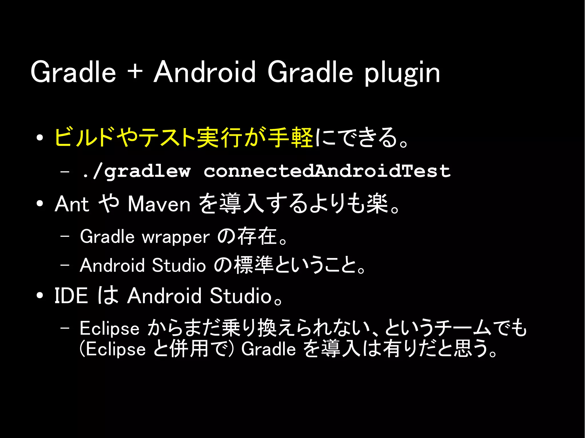 Gradle + Android Gradle plugin
● ビルドやテスト実行が手軽にできる。
– ./gradlew connectedAndroidTest
● Ant や Maven を導入するよりも楽。
– Gradle wrapper の存在。
– Android Studio の標準ということ。
● IDE は Android Studio。
– Eclipse からまだ乗り換えられない、というチームでも
(Eclipse と併用で) Gradle を導入は有りだと思う。
 
