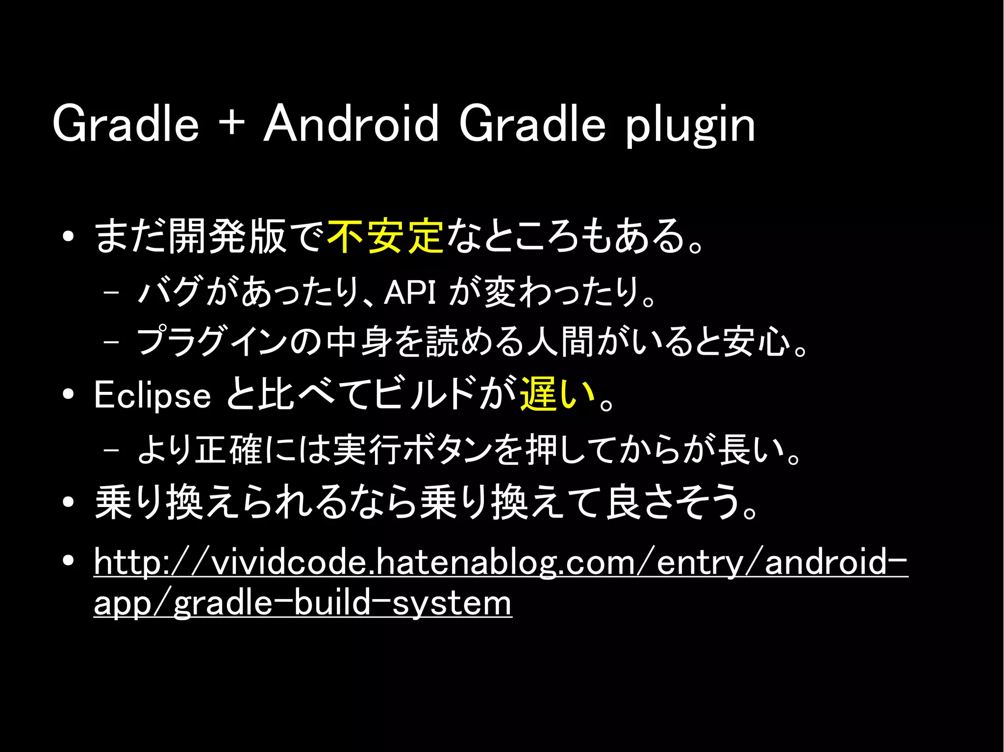 Gradle + Android Gradle plugin
● まだ開発版で不安定なところもある。
– バグがあったり、API が変わったり。
– プラグインの中身を読める人間がいると安心。
● Eclipse と比べてビルドが遅い。
– より正確には実行ボタンを押してからが長い。
● 乗り換えられるなら乗り換えて良さそう。
● http://vividcode.hatenablog.com/entry/android-
app/gradle-build-system
 
