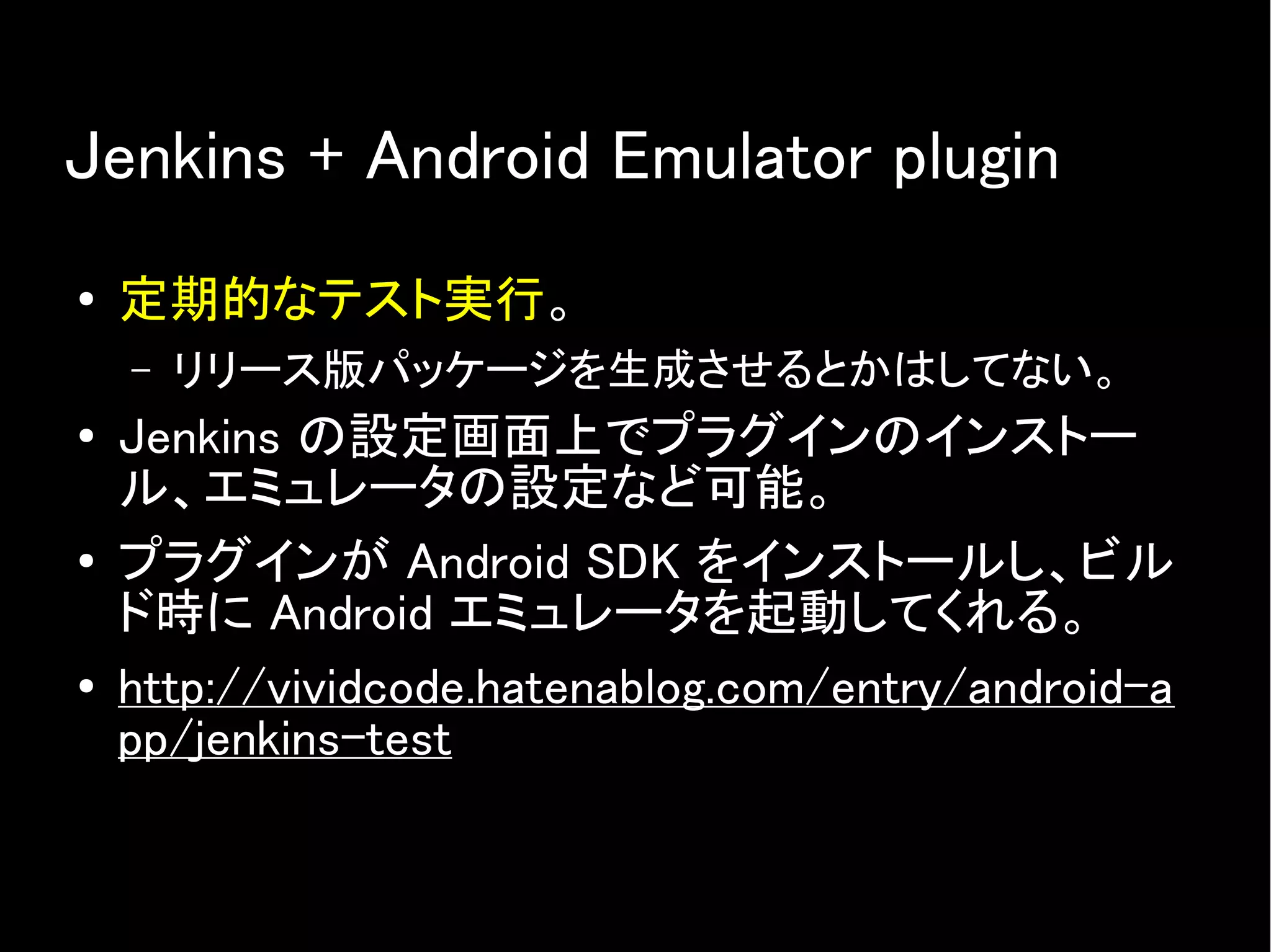 Jenkins + Android Emulator plugin
● 定期的なテスト実行。
– リリース版パッケージを生成させるとかはしてない。
● Jenkins の設定画面上でプラグインのインストー
ル、エミュレータの設定など可能。
● プラグインが Android SDK をインストールし、ビル
ド時に Android エミュレータを起動してくれる。
● http://vividcode.hatenablog.com/entry/android-a
pp/jenkins-test
 