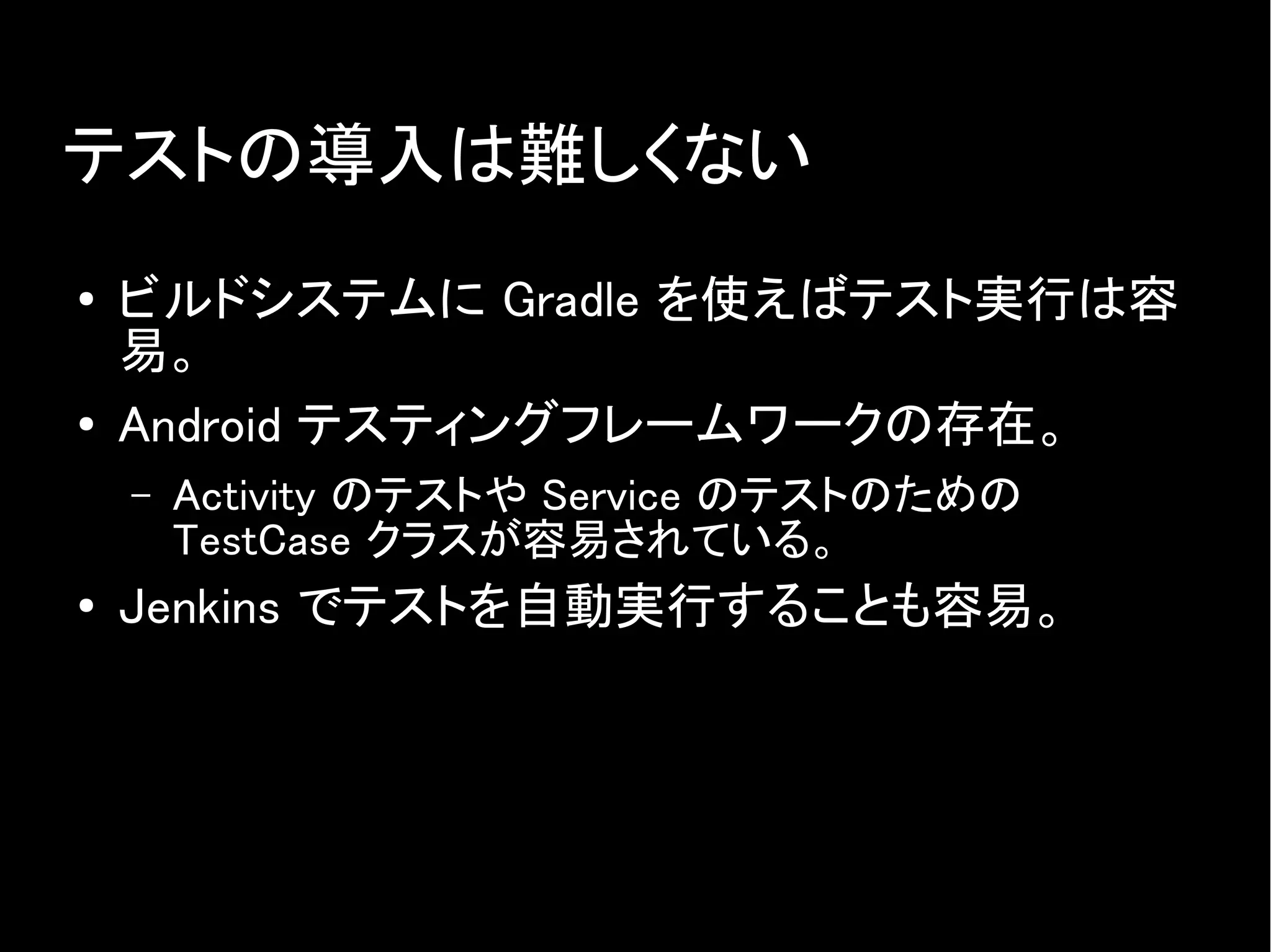 テストの導入は難しくない
● ビルドシステムに Gradle を使えばテスト実行は容
易。
● Android テスティングフレームワークの存在。
– Activity のテストや Service のテストのための
TestCase クラスが容易されている。
● Jenkins でテストを自動実行することも容易。
 