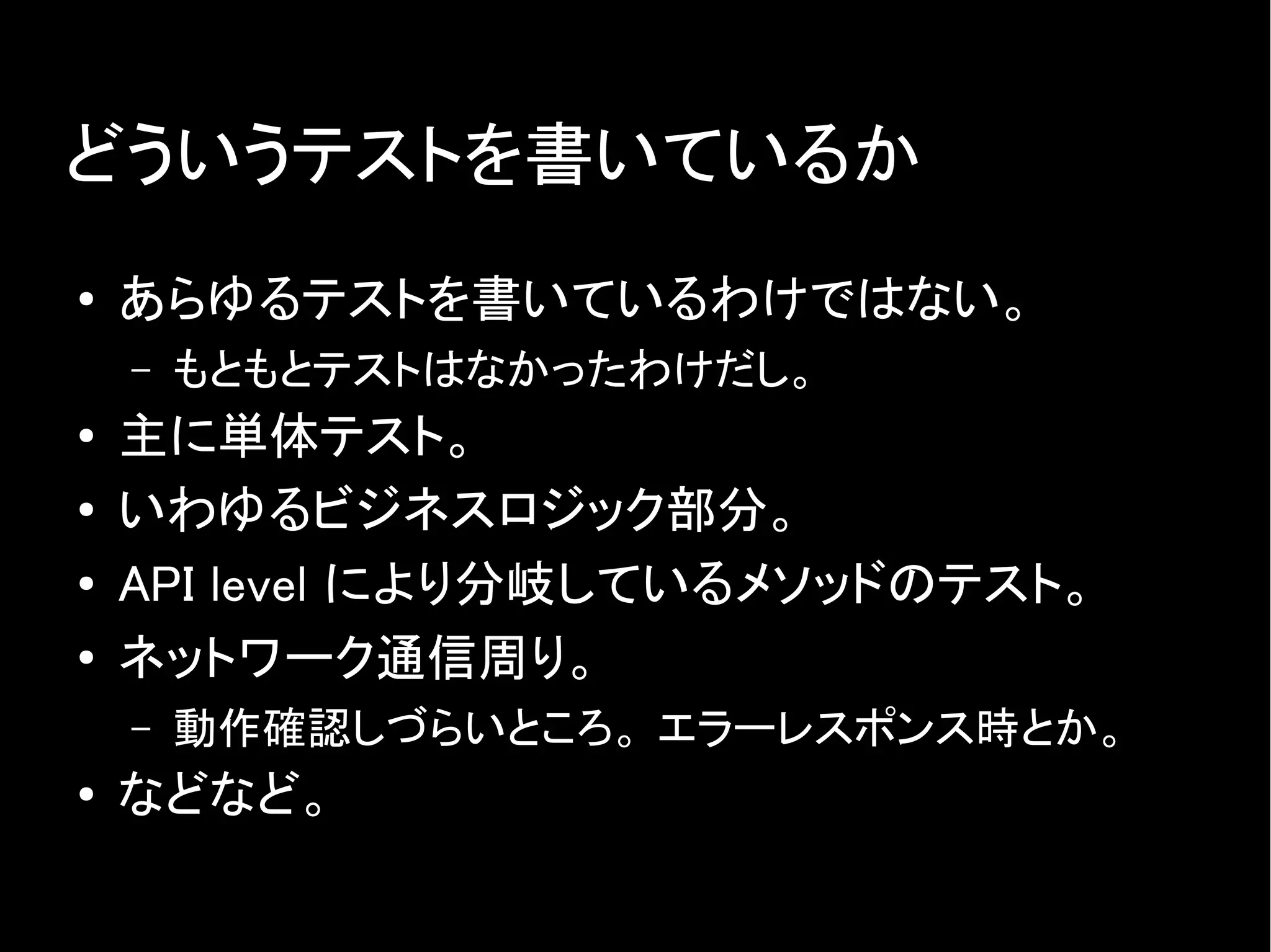 どういうテストを書いているか
● あらゆるテストを書いているわけではない。
– もともとテストはなかったわけだし。
● 主に単体テスト。
● いわゆるビジネスロジック部分。
● API level により分岐しているメソッドのテスト。
●
ネットワーク通信周り。
– 動作確認しづらいところ。 エラーレスポンス時とか。
●
などなど。
 