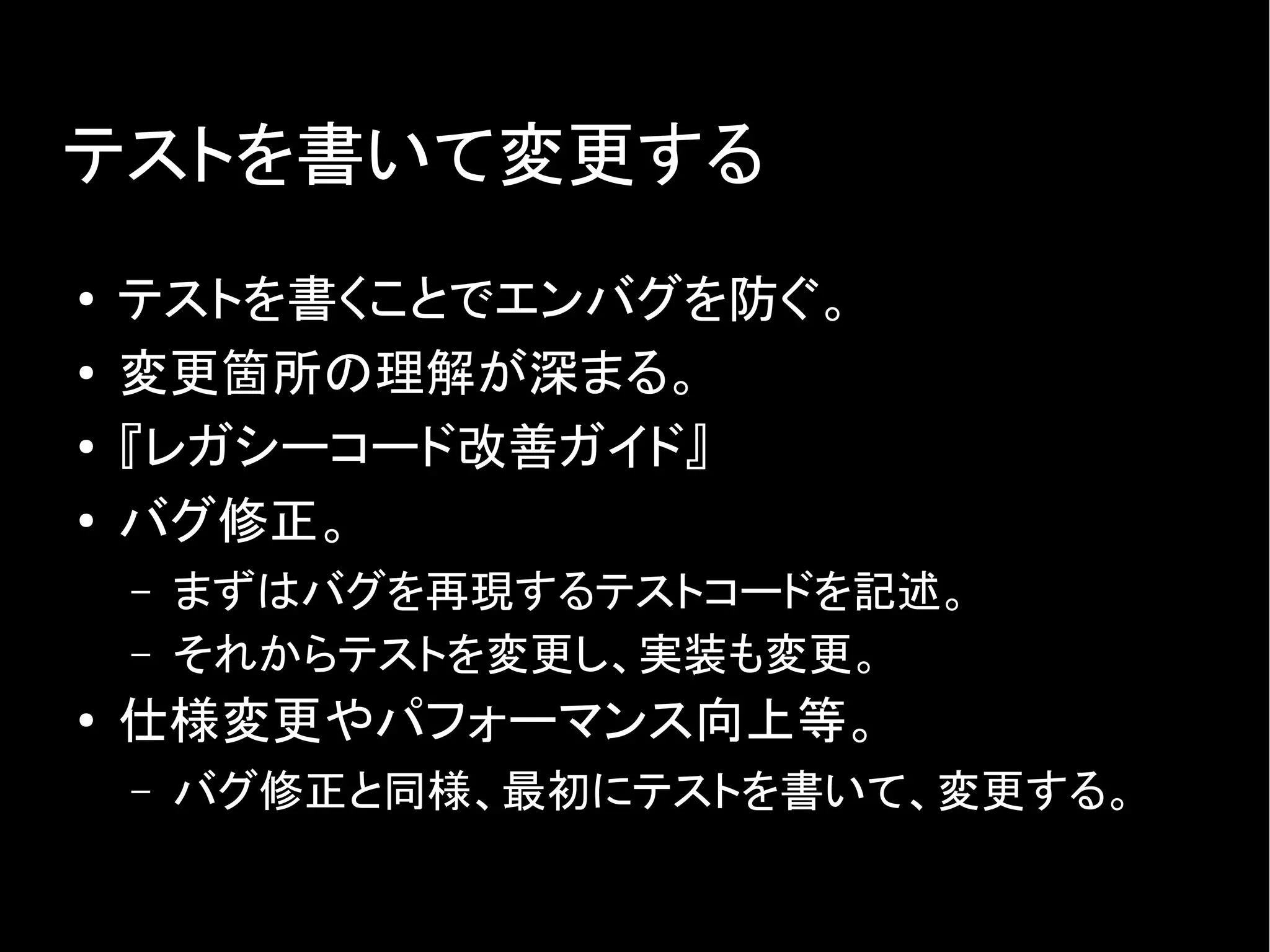 テストを書いて変更する
● テストを書くことでエンバグを防ぐ。
● 変更箇所の理解が深まる。
● 『レガシーコード改善ガイド』
●
バグ修正。
– まずはバグを再現するテストコードを記述。
– それからテストを変更し、実装も変更。
● 仕様変更やパフォーマンス向上等。
– バグ修正と同様、最初にテストを書いて、変更する。
 