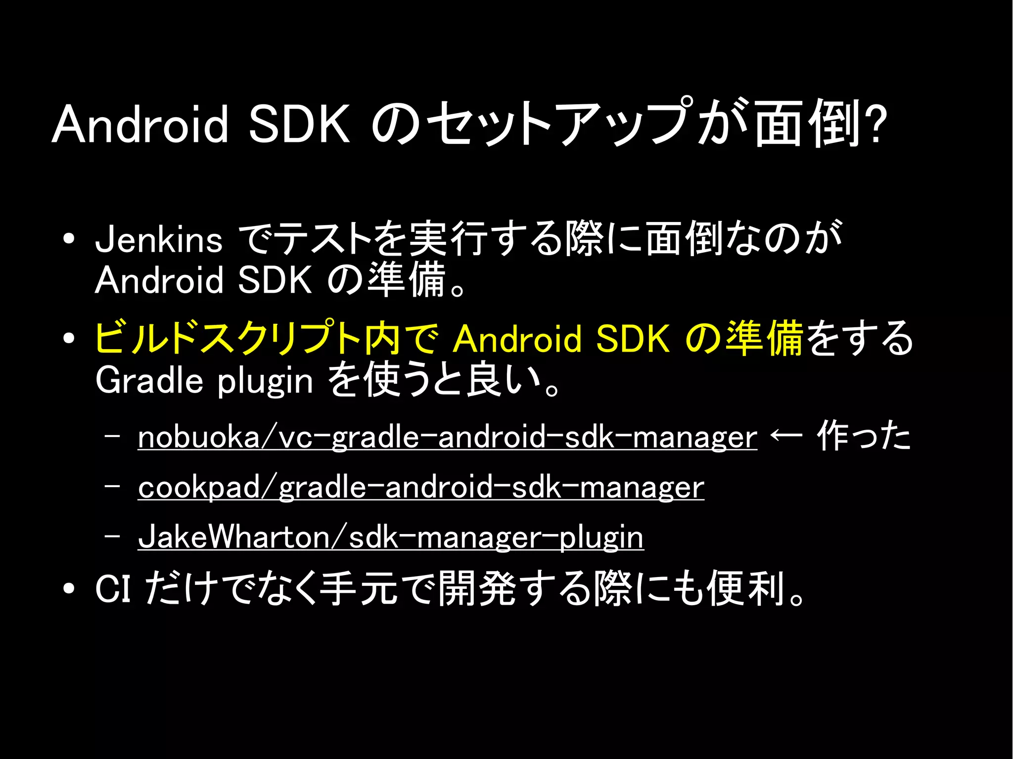 Android SDK のセットアップが面倒?
● Jenkins でテストを実行する際に面倒なのが
Android SDK の準備。
● ビルドスクリプト内で Android SDK の準備をする
Gradle plugin を使うと良い。
– nobuoka/vc-gradle-android-sdk-manager ← 作った
– cookpad/gradle-android-sdk-manager
– JakeWharton/sdk-manager-plugin
● CI だけでなく手元で開発する際にも便利。
 