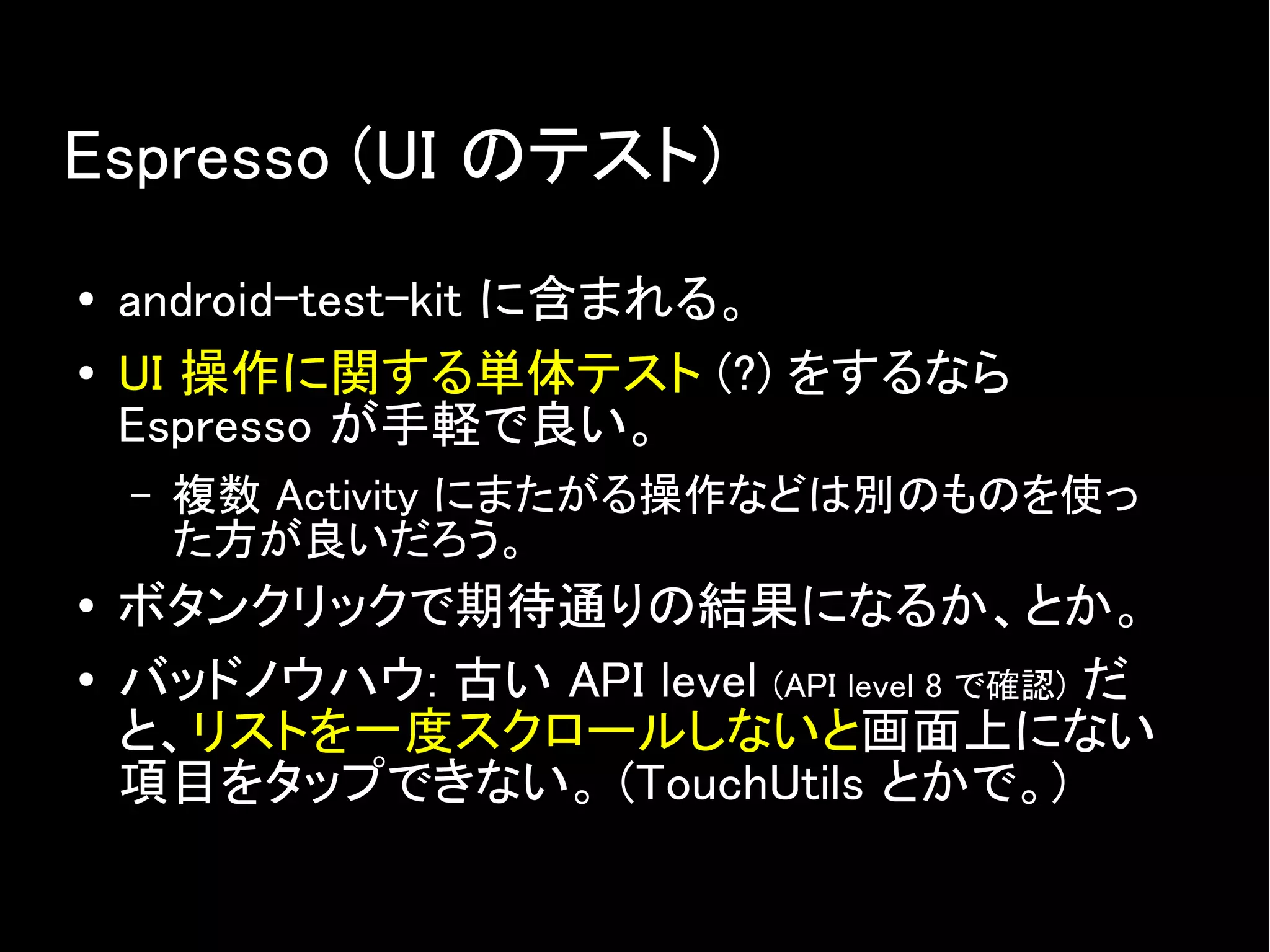 Espresso (UI のテスト)
● android-test-kit に含まれる。
● UI 操作に関する単体テスト (?) をするなら
Espresso が手軽で良い。
– 複数 Activity にまたがる操作などは別のものを使っ
た方が良いだろう。
● ボタンクリックで期待通りの結果になるか、とか。
● バッドノウハウ: 古い API level (API level 8 で確認) だ
と、リストを一度スクロールしないと画面上にない
項目をタップできない。 (TouchUtils とかで。)
 