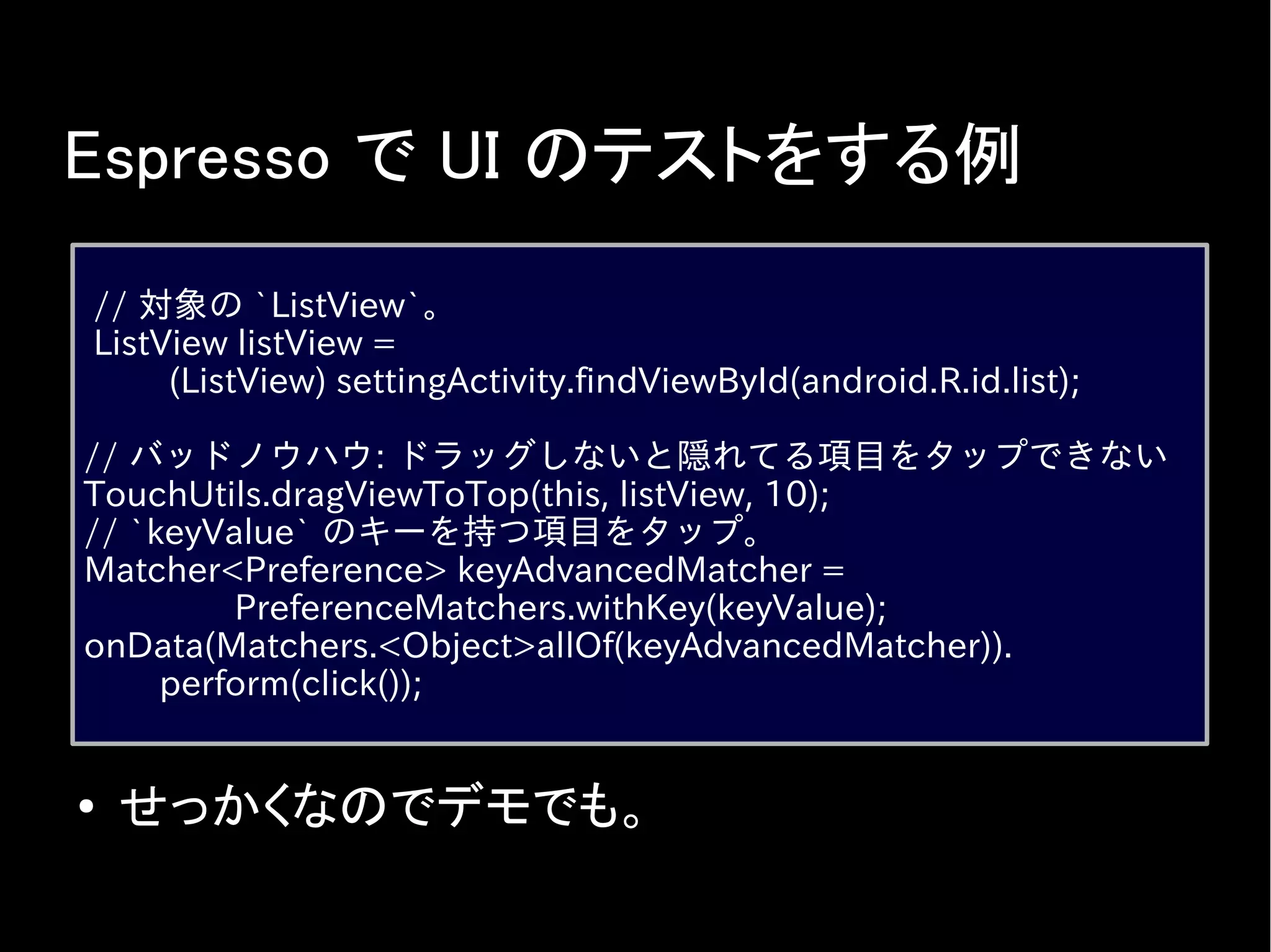 Espresso で UI のテストをする例
// 対象の `ListView`。
ListView listView =
(ListView) settingActivity.findViewById(android.R.id.list);
// バッドノウハウ: ドラッグしないと隠れてる項目をタップできない
TouchUtils.dragViewToTop(this, listView, 10);
// `keyValue` のキーを持つ項目をタップ。
Matcher<Preference> keyAdvancedMatcher =
PreferenceMatchers.withKey(keyValue);
onData(Matchers.<Object>allOf(keyAdvancedMatcher)).
perform(click());
● せっかくなのでデモでも。
 