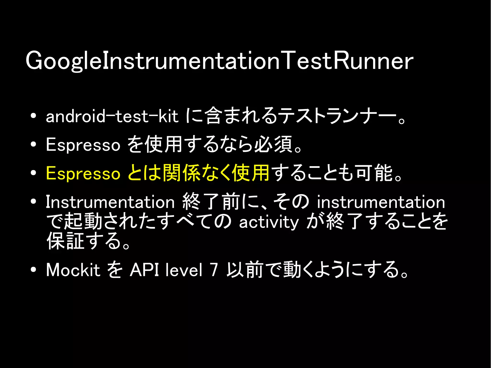 GoogleInstrumentationTestRunner
● android-test-kit に含まれるテストランナー。
● Espresso を使用するなら必須。
● Espresso とは関係なく使用することも可能。
●
Instrumentation 終了前に、その instrumentation
で起動されたすべての activity が終了することを
保証する。
● Mockit を API level 7 以前で動くようにする。
 