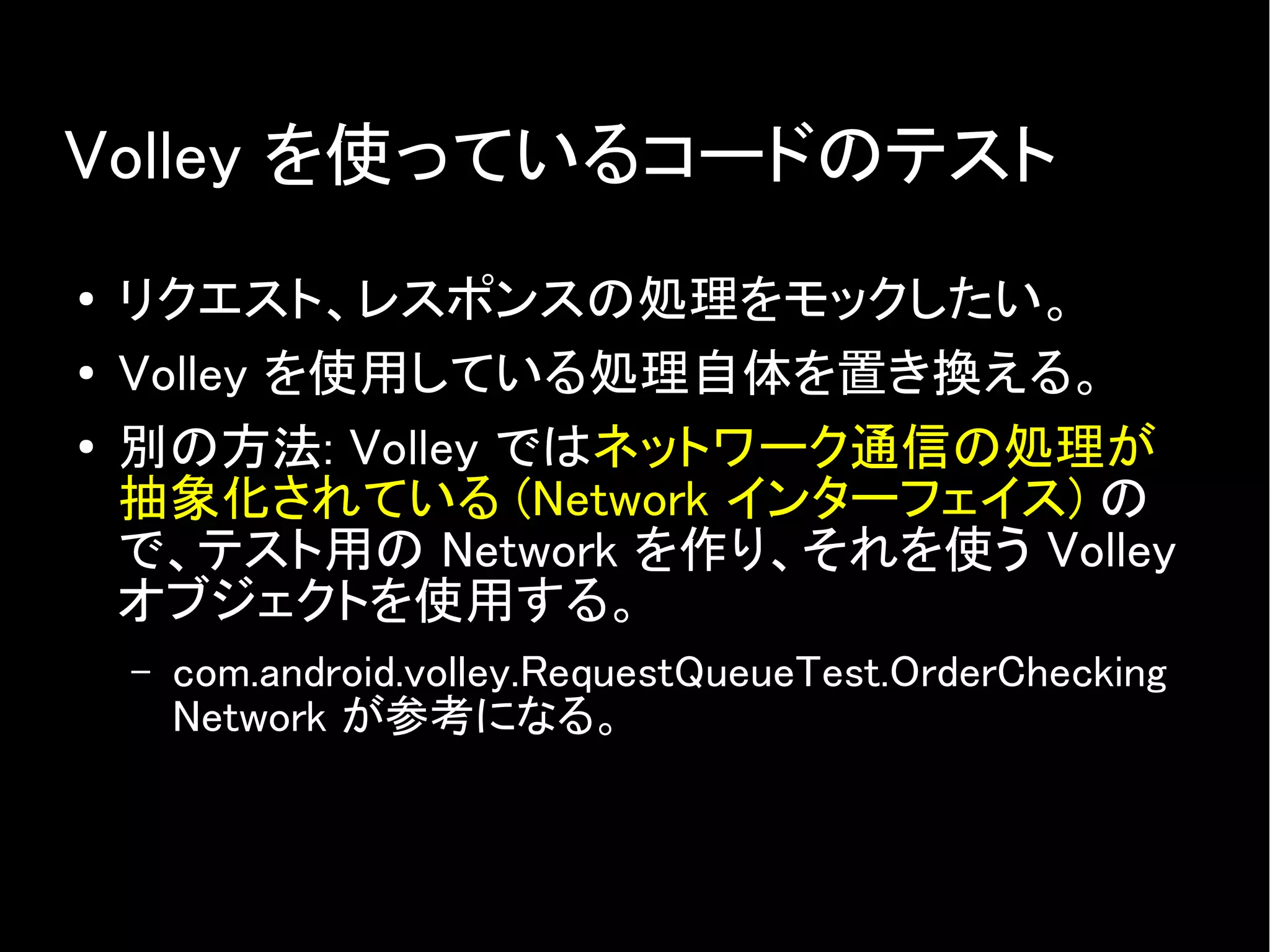 Volley を使っているコードのテスト
● リクエスト、レスポンスの処理をモックしたい。
● Volley を使用している処理自体を置き換える。
● 別の方法: Volley ではネットワーク通信の処理が
抽象化されている (Network インターフェイス) の
で、テスト用の Network を作り、それを使う Volley
オブジェクトを使用する。
– com.android.volley.RequestQueueTest.OrderChecking
Network が参考になる。
 