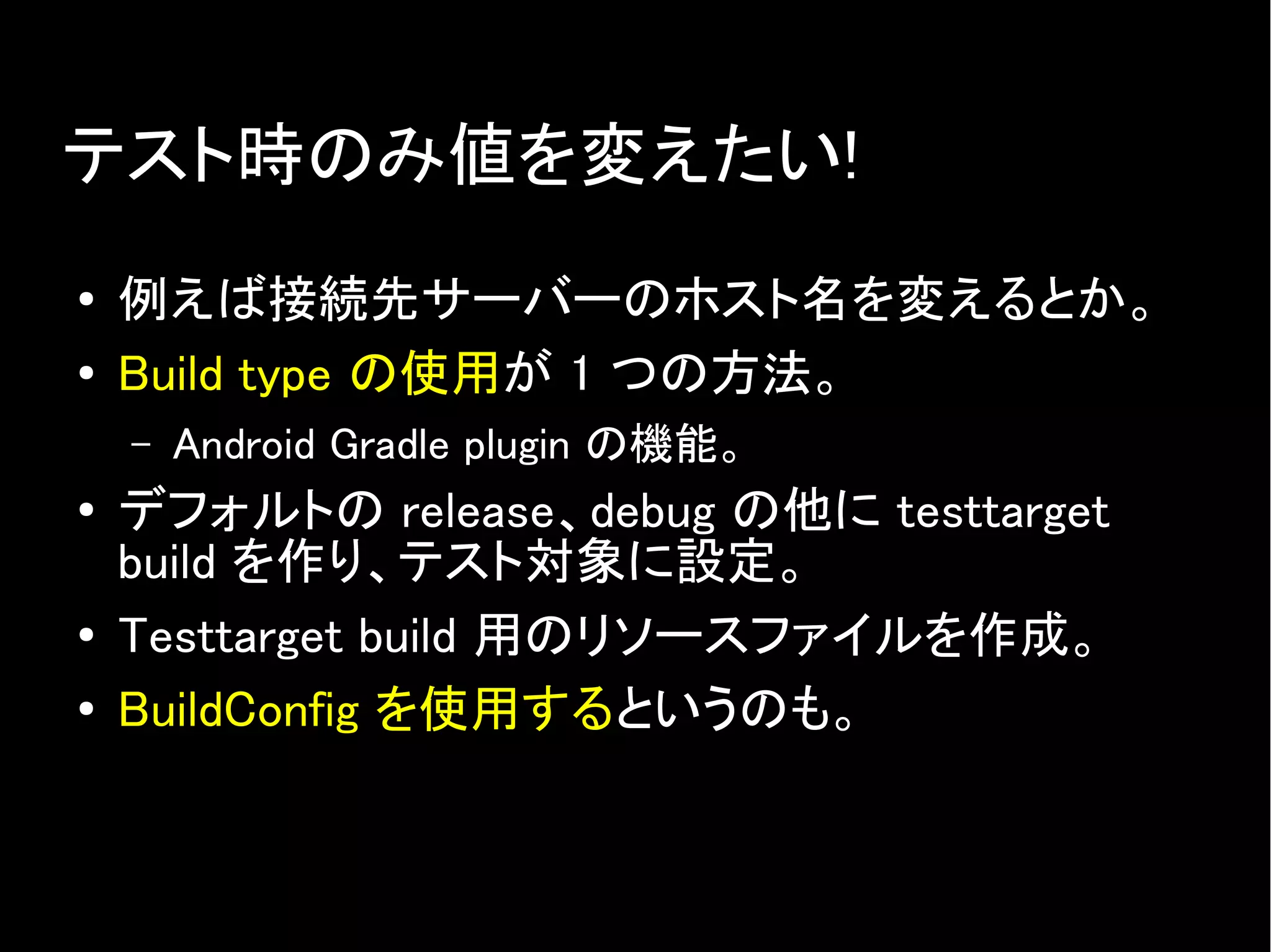 テスト時のみ値を変えたい!
● 例えば接続先サーバーのホスト名を変えるとか。
● Build type の使用が 1 つの方法。
– Android Gradle plugin の機能。
● デフォルトの release、debug の他に testtarget
build を作り、テスト対象に設定。
● Testtarget build 用のリソースファイルを作成。
●
BuildConfig を使用するというのも。
 
