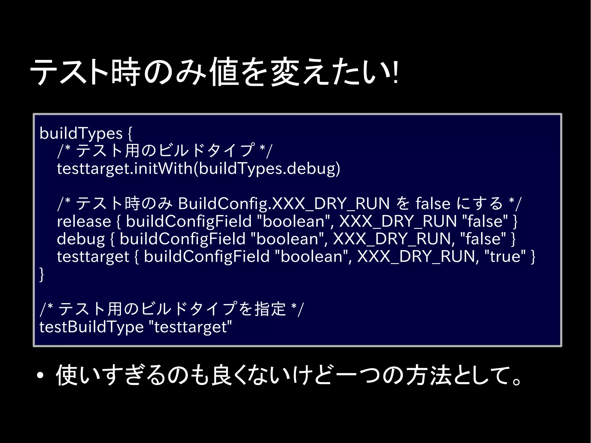 テスト時のみ値を変えたい!
buildTypes {
/* テスト用のビルドタイプ */
testtarget.initWith(buildTypes.debug)
/* テスト時のみ BuildConfig.XXX_DRY_RUN を false にする */
release { buildConfigField "boolean", XXX_DRY_RUN "false" }
debug { buildConfigField "boolean", XXX_DRY_RUN, "false" }
testtarget { buildConfigField "boolean", XXX_DRY_RUN, "true" }
}
/* テスト用のビルドタイプを指定 */
testBuildType "testtarget"
● 使いすぎるのも良くないけど一つの方法として。
 