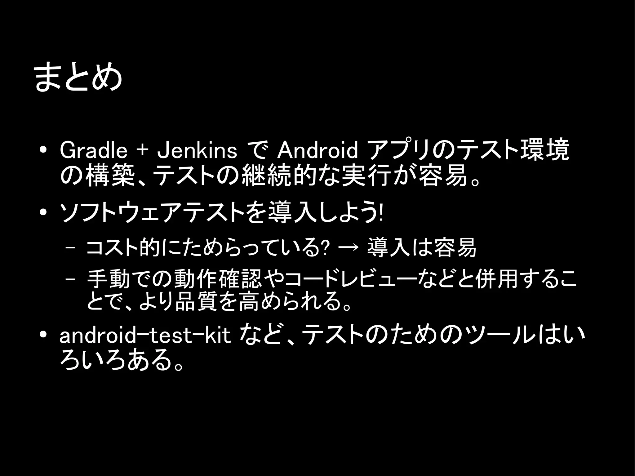 まとめ
● Gradle + Jenkins で Android アプリのテスト環境
の構築、テストの継続的な実行が容易。
● ソフトウェアテストを導入しよう!
– コスト的にためらっている? → 導入は容易
– 手動での動作確認やコードレビューなどと併用するこ
とで、より品質を高められる。
● android-test-kit など、テストのためのツールはい
ろいろある。
 