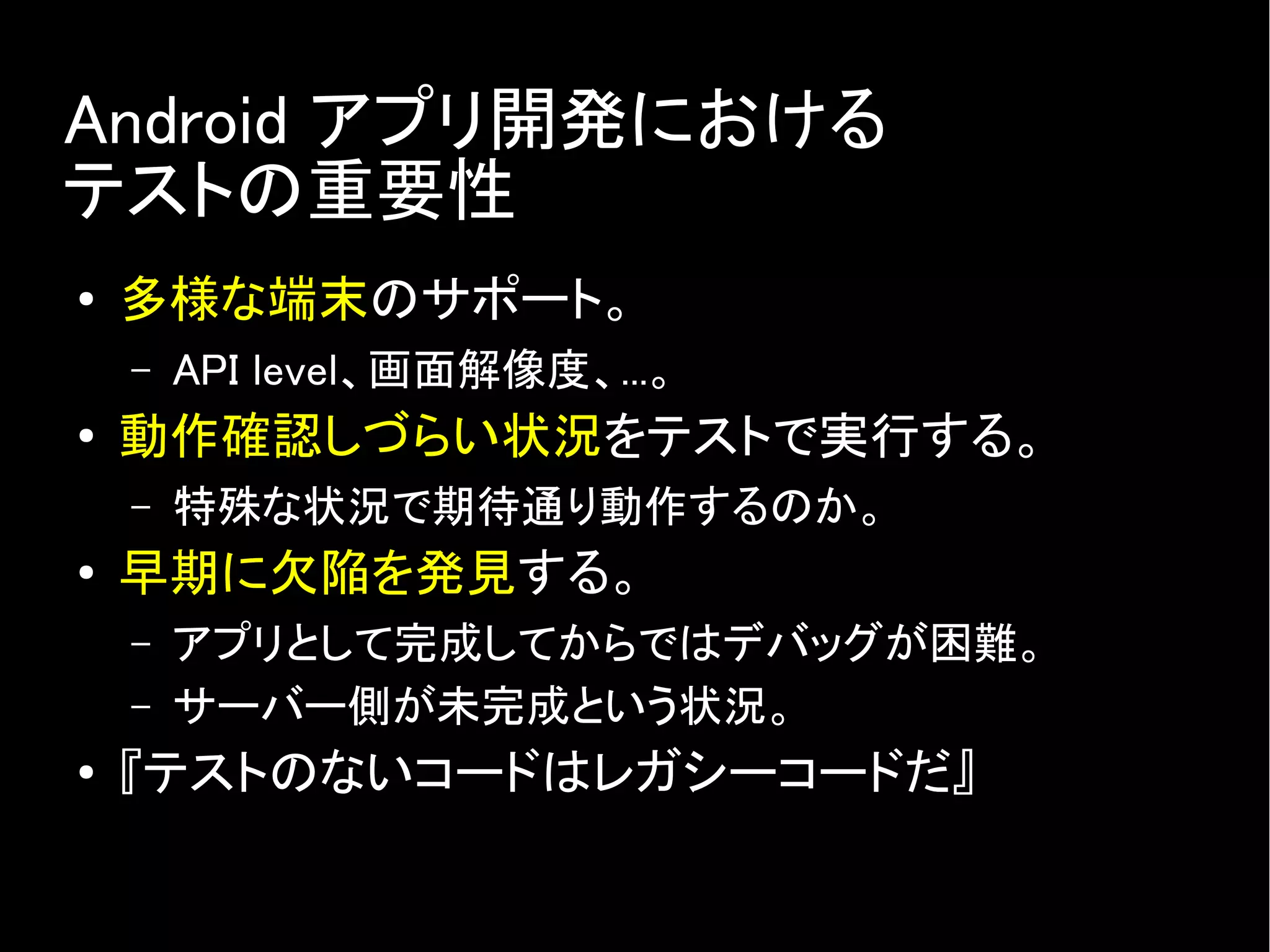 Android アプリ開発における
テストの重要性
● 多様な端末のサポート。
– API level、画面解像度、...。
● 動作確認しづらい状況をテストで実行する。
– 特殊な状況で期待通り動作するのか。
● 早期に欠陥を発見する。
– アプリとして完成してからではデバッグが困難。
– サーバー側が未完成という状況。
● 『テストのないコードはレガシーコードだ』
 