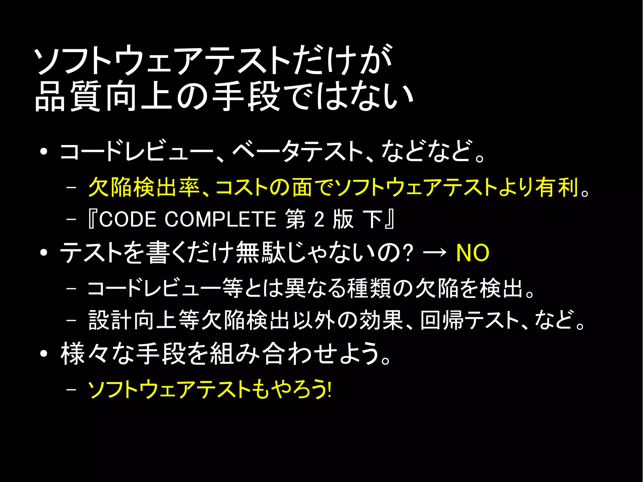 ソフトウェアテストだけが
品質向上の手段ではない
● コードレビュー、ベータテスト、などなど。
– 欠陥検出率、コストの面でソフトウェアテストより有利。
– 『CODE COMPLETE 第 2 版 下』
● テストを書くだけ無駄じゃないの? → NO
– コードレビュー等とは異なる種類の欠陥を検出。
– 設計向上等欠陥検出以外の効果、回帰テスト、など。
●
様々な手段を組み合わせよう。
– ソフトウェアテストもやろう!
 