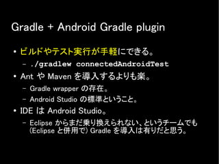 Gradle + Android Gradle plugin
● ビルドやテスト実行が手軽にできる。
– ./gradlew connectedAndroidTest
● Ant や Maven を導入するよりも楽。
– Gradle wrapper の存在。
– Android Studio の標準ということ。
● IDE は Android Studio。
– Eclipse からまだ乗り換えられない、というチームでも
(Eclipse と併用で) Gradle を導入は有りだと思う。
 
