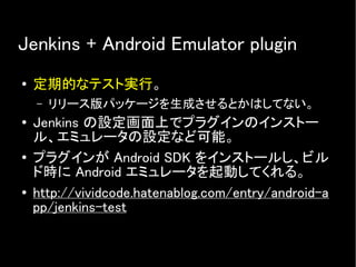 Jenkins + Android Emulator plugin
● 定期的なテスト実行。
– リリース版パッケージを生成させるとかはしてない。
● Jenkins の設定画面上でプラグインのインストー
ル、エミュレータの設定など可能。
● プラグインが Android SDK をインストールし、ビル
ド時に Android エミュレータを起動してくれる。
● http://vividcode.hatenablog.com/entry/android-a
pp/jenkins-test
 
