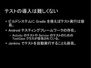 テストの導入は難しくない
● ビルドシステムに Gradle を使えばテスト実行は容
易。
● Android テスティングフレームワークの存在。
– Activity のテストや Service のテストのための
TestCase クラスが容易されている。
● Jenkins でテストを自動実行することも容易。
 
