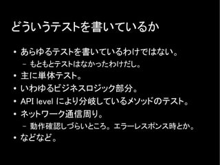 どういうテストを書いているか
● あらゆるテストを書いているわけではない。
– もともとテストはなかったわけだし。
● 主に単体テスト。
● いわゆるビジネスロジック部分。
● API level により分岐しているメソッドのテスト。
●
ネットワーク通信周り。
– 動作確認しづらいところ。 エラーレスポンス時とか。
●
などなど。
 